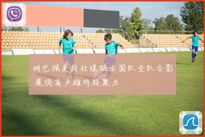 姆巴佩更新社媒晒法国队全队合影 展现高卢雄鸡凝聚力