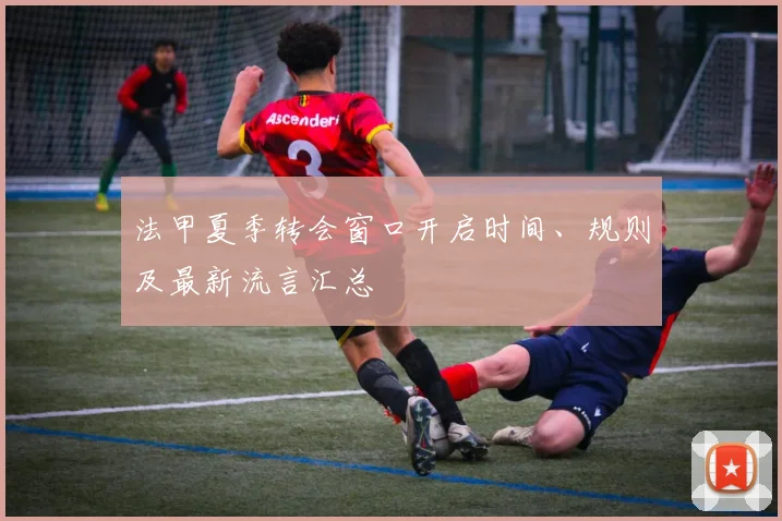 法甲夏季转会窗口开启时间、规则及最新流言汇总