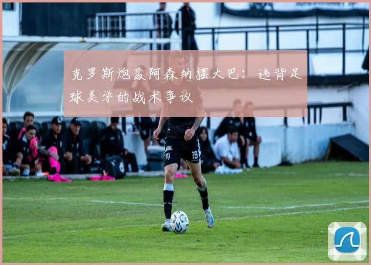 克罗斯炮轰阿森纳摆大巴:违背足球美学的战术争议