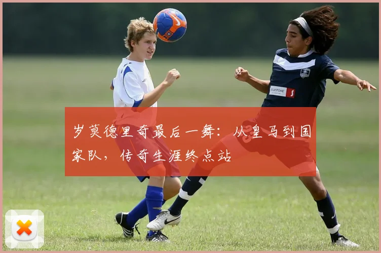 岁莫德里奇最后一舞:从皇马到国家队,传奇生涯终点站