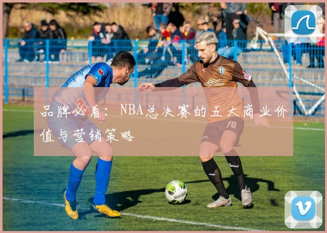 品牌必看:NBA总决赛的五大商业价值与营销策略