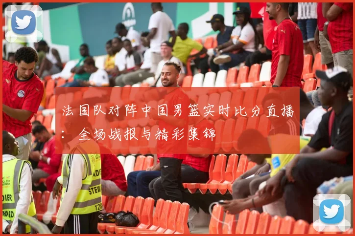 法国队对阵中国男篮实时比分直播：全场战报与精彩集锦