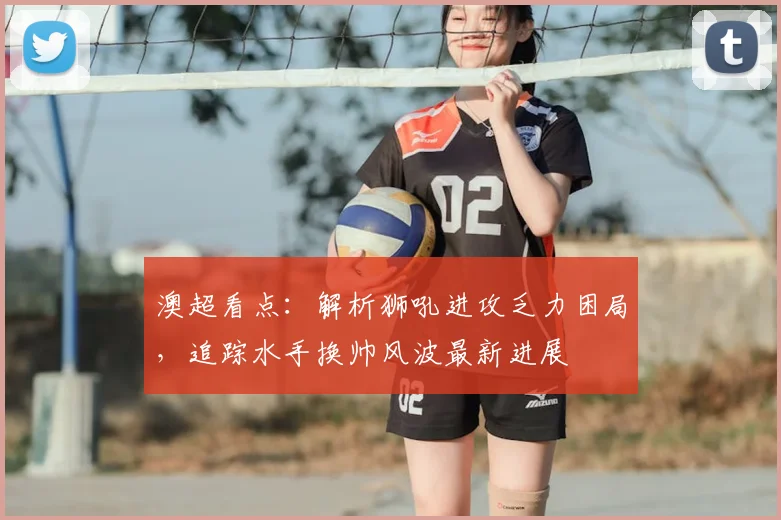 澳超看点:解析狮吼进攻乏力困局,追踪水手换帅风波最新进展