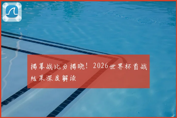 揭幕战比分揭晓！2026世界杯首战结果深度解读