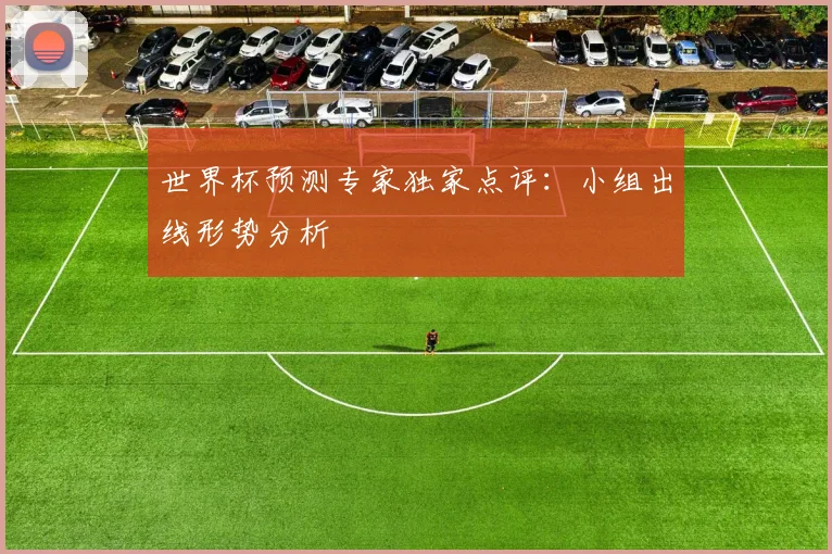 世界杯预测专家独家点评：小组出线形势分析