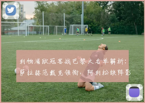 利物浦欧冠客战巴黎大名单解析:萨拉赫范戴克领衔,阿利松缺阵影响几何